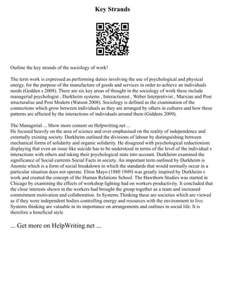 Key Strands
Outline the key strands of the sociology of work!
The term work is expressed as performing duties involving the use of psychological and physical
energy, for the purpose of the manufacture of goods and services in order to achieve an individuals
needs (Gedden s 2008). There are six key areas of thought in the sociology of work these include
managerial psychologist , Durkheim systems , Interactionist , Weber Interpretivist , Marxian and Post
structuralise and Post Modern (Watson 2008). Sociology is defined as the examination of the
connections which grow between individuals as they are arranged by others in cultures and how these
patterns are affected by the interactions of individuals around them (Giddens 2009).
The Managerial ... Show more content on Helpwriting.net ...
He focused heavily on the area of science and over emphasised on the reality of independence and
externally existing society. Durkheim outlined the divisions of labour by distinguishing between
mechanical forms of solidarity and organic solidarity. He disagreed with psychological reductionism
displaying that even an issue like suicide has to be understood in terms of the level of the individual s
interactions with others and taking their psychological state into account. Durkheim examined the
significance of Social currents Social Facts in society. An important term outlined by Durkheim is
Anomie which is a form of social breakdown in which the standards that would normally occur in a
particular situation does not operate. Elton Mayo (1880 1949) was greatly inspired by Durkheim s
work and created the concept of the Human Relations School. The Hawthorn Studies was started in
Chicago by examining the effects of workshop lighting had on workers productivity. It concluded that
the close interests shown in the workers had brought the group together as a team and increased
commitment motivation and collaboration. In Systems Thinking these are societies which are viewed
as if they were independent bodies controlling energy and resources with the environment to live.
Systems thinking are valuable in its importance on arrangements and outlines in social life. It is
therefore a beneficial style
... Get more on HelpWriting.net ...
 