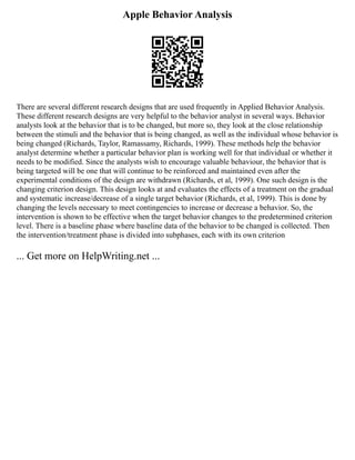 Apple Behavior Analysis
There are several different research designs that are used frequently in Applied Behavior Analysis.
These different research designs are very helpful to the behavior analyst in several ways. Behavior
analysts look at the behavior that is to be changed, but more so, they look at the close relationship
between the stimuli and the behavior that is being changed, as well as the individual whose behavior is
being changed (Richards, Taylor, Ramassamy, Richards, 1999). These methods help the behavior
analyst determine whether a particular behavior plan is working well for that individual or whether it
needs to be modified. Since the analysts wish to encourage valuable behaviour, the behavior that is
being targeted will be one that will continue to be reinforced and maintained even after the
experimental conditions of the design are withdrawn (Richards, et al, 1999). One such design is the
changing criterion design. This design looks at and evaluates the effects of a treatment on the gradual
and systematic increase/decrease of a single target behavior (Richards, et al, 1999). This is done by
changing the levels necessary to meet contingencies to increase or decrease a behavior. So, the
intervention is shown to be effective when the target behavior changes to the predetermined criterion
level. There is a baseline phase where baseline data of the behavior to be changed is collected. Then
the intervention/treatment phase is divided into subphases, each with its own criterion
... Get more on HelpWriting.net ...
 