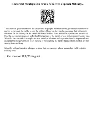 Rhetorical Strategies In Frank Schaeffer s Speech Military...
The American government does not understand its people. Members of the government vote for war
and try to persuade the public to join the military. However, they rarely encourage their children to
volunteer for the military. In the speech Military Families, Frank Schaeffer explains that because of
this, the government does not understand the feelings of the people whose children are in harm s way.
Schaeffer uses rhetorical strategies such as historical allusions and repetition in order to persuade the
audience that the government is not capable of representing the people because their children are not
serving in the military.
Schaeffer utilizes historical allusions to show that governments whose leaders had children in the
military could
... Get more on HelpWriting.net ...
 
