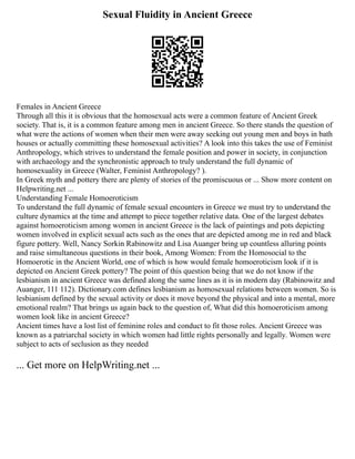 Sexual Fluidity in Ancient Greece
Females in Ancient Greece
Through all this it is obvious that the homosexual acts were a common feature of Ancient Greek
society. That is, it is a common feature among men in ancient Greece. So there stands the question of
what were the actions of women when their men were away seeking out young men and boys in bath
houses or actually committing these homosexual activities? A look into this takes the use of Feminist
Anthropology, which strives to understand the female position and power in society, in conjunction
with archaeology and the synchronistic approach to truly understand the full dynamic of
homosexuality in Greece (Walter, Feminist Anthropology? ).
In Greek myth and pottery there are plenty of stories of the promiscuous or ... Show more content on
Helpwriting.net ...
Understanding Female Homoeroticism
To understand the full dynamic of female sexual encounters in Greece we must try to understand the
culture dynamics at the time and attempt to piece together relative data. One of the largest debates
against homoeroticism among women in ancient Greece is the lack of paintings and pots depicting
women involved in explicit sexual acts such as the ones that are depicted among me in red and black
figure pottery. Well, Nancy Sorkin Rabinowitz and Lisa Auanger bring up countless alluring points
and raise simultaneous questions in their book, Among Women: From the Homosocial to the
Homoerotic in the Ancient World, one of which is how would female homoeroticism look if it is
depicted on Ancient Greek pottery? The point of this question being that we do not know if the
lesbianism in ancient Greece was defined along the same lines as it is in modern day (Rabinowitz and
Auanger, 111 112). Dictionary.com defines lesbianism as homosexual relations between women. So is
lesbianism defined by the sexual activity or does it move beyond the physical and into a mental, more
emotional realm? That brings us again back to the question of, What did this homoeroticism among
women look like in ancient Greece?
Ancient times have a lost list of feminine roles and conduct to fit those roles. Ancient Greece was
known as a patriarchal society in which women had little rights personally and legally. Women were
subject to acts of seclusion as they needed
... Get more on HelpWriting.net ...
 