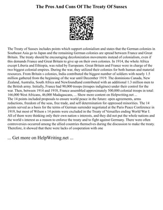 The Pros And Cons Of The Treaty Of Sussex
The Treaty of Sussex includes points which support colonialism and states that the German colonies in
Southeast Asia go to Japan and the remaining German colonies are spread between France and Great
Britain. The treaty should be encouraging decolonization movements instead of colonialism, even if
this demands France and Great Britain to give up on their own colonies. In 1914, the whole Africa
except Liberia and Ethiopia, was ruled by Europeans. Great Britain and France were in charge of the
two biggest colonial empires. During the war, they utilized their colonies for both human and material
resources. From Britain s colonies, India contributed the biggest number of soldiers with nearly 1.5
million gathered from the beginning of the war until December 1919. The dominions Canada, New
Zealand, Australia, South Africa and Newfoundland contributed with an additional 1.3 million men to
the British army. Initially, France had 90,000 troops (troupes indigènes) under their control for the
war. Then, between 1914 and 1918, France assembled approximately 500,000 colonial troops in total:
166,000 West Africans, 46,000 Madagascans, ... Show more content on Helpwriting.net ...
The 14 points included proposals to ensure world peace in the future: open agreements, arms
reductions, freedom of the seas, free trade, and self determination for oppressed minorities. The 14
points served as a basis for the terms of German surrender negotiated at the Paris Peace Conference in
1919, but most of Wilson s 14 points were excluded in the Treaty of Versailles ending World War I.
All of them were thinking only their own nation s interests, and they did not put the whole nations and
the world s interest as a reason to enforce the treaty and to fight against Germany. There were often
controversies occurred among the allied countries themselves during the discussion to make the treaty.
Therefore, it showed that there were lacks of cooperation with one
... Get more on HelpWriting.net ...
 