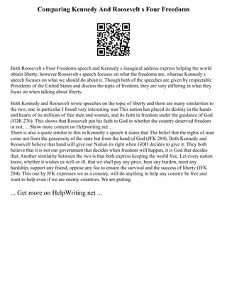 Comparing Kennedy And Roosevelt s Four Freedoms
Both Roosevelt s Four Freedoms speech and Kennedy s inaugural address express helping the world
obtain liberty, however Roosevelt s speech focuses on what the freedoms are, whereas Kennedy s
speech focuses on what we should do about it. Though both of the speeches are given by respectable
Presidents of the United States and discuss the topic of freedom, they are very differing in what they
focus on when talking about liberty.
Both Kennedy and Roosevelt wrote speeches on the topic of liberty and there are many similarities to
the two, one in particular I found very interesting was This nation has placed its destiny in the hands
and hearts of its millions of free men and women, and its faith in freedom under the guidance of God
(FDR 276). This shows that Roosevelt put his faith in God in whether the country deserved freedom
or not, ... Show more content on Helpwriting.net ...
There is also a quote similar to this in Kennedy s speech it states that The belief that the rights of man
come not from the generosity of the state but from the hand of God (JFK 284). Both Kennedy and
Roosevelt believe that hand will give our Nation its right when GOD decides to give it. They both
believe that it is not our government that decides when freedom will happen, it is God that decides
that. Another similarity between the two is that both express keeping the world free. Let every nation
know, whether it wishes us well or ill, that we shall pay any price, bear any burden, meet any
hardship, support any friend, oppose any foe to ensure the survival and the success of liberty (JFK
284). This one by JFK expresses we as a country, will do anything to help any country be free and
want to help even if we are enemy countries. We are putting
... Get more on HelpWriting.net ...
 