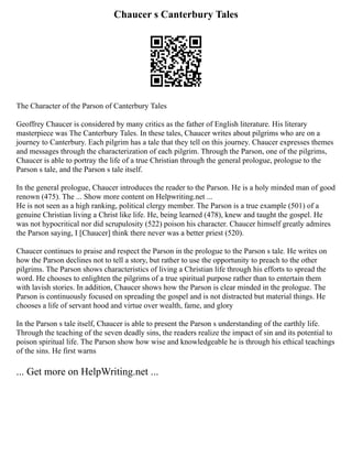 Chaucer s Canterbury Tales
The Character of the Parson of Canterbury Tales
Geoffrey Chaucer is considered by many critics as the father of English literature. His literary
masterpiece was The Canterbury Tales. In these tales, Chaucer writes about pilgrims who are on a
journey to Canterbury. Each pilgrim has a tale that they tell on this journey. Chaucer expresses themes
and messages through the characterization of each pilgrim. Through the Parson, one of the pilgrims,
Chaucer is able to portray the life of a true Christian through the general prologue, prologue to the
Parson s tale, and the Parson s tale itself.
In the general prologue, Chaucer introduces the reader to the Parson. He is a holy minded man of good
renown (475). The ... Show more content on Helpwriting.net ...
He is not seen as a high ranking, political clergy member. The Parson is a true example (501) of a
genuine Christian living a Christ like life. He, being learned (478), knew and taught the gospel. He
was not hypocritical nor did scrupulosity (522) poison his character. Chaucer himself greatly admires
the Parson saying, I [Chaucer] think there never was a better priest (520).
Chaucer continues to praise and respect the Parson in the prologue to the Parson s tale. He writes on
how the Parson declines not to tell a story, but rather to use the opportunity to preach to the other
pilgrims. The Parson shows characteristics of living a Christian life through his efforts to spread the
word. He chooses to enlighten the pilgrims of a true spiritual purpose rather than to entertain them
with lavish stories. In addition, Chaucer shows how the Parson is clear minded in the prologue. The
Parson is continuously focused on spreading the gospel and is not distracted but material things. He
chooses a life of servant hood and virtue over wealth, fame, and glory
In the Parson s tale itself, Chaucer is able to present the Parson s understanding of the earthly life.
Through the teaching of the seven deadly sins, the readers realize the impact of sin and its potential to
poison spiritual life. The Parson show how wise and knowledgeable he is through his ethical teachings
of the sins. He first warns
... Get more on HelpWriting.net ...
 