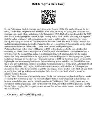 Bell Jar Sylvia Plath Essay
Sylvia Plath was an English poet and short story writer born in 1900s. She was best known for her
novel, The Bell Jar, and poems such as Daddy. Plath s life, including her poetry, her sanity and her
marriage was a cycle of ups and downs. After her death in 1963, Plath s life was depicted in the 2003
film Sylvia, starring Gwyneth Paltrow. By just reading Sylvia Plath s works of writing, it is apparent
that she had an infatuation with portraying negative and brutal thoughts. For example, her poem
Daddy, she clearly expresses her rage towards her deceased father. The poem is full of contradiction
and the interpretation is up the reader. Pieces like this gives insight into Sylvia s mental sanity, which
was questioned at times. In her early ... Show more content on Helpwriting.net ...
Plath met her lover, fellow poet, Ted Hughes, in 1965 in Cambridge while she was attending the
university. As shown in the film adaptation of her life, their relationship can be described as love at
first site. From the moment they locked eyes at the party they both attended, they felt the intense
connection. Only moments later in the night, while Plath and Hughes were dancing together, Sylvia
had already declared her love for Ted. The couple married in 1956 but their love wasn t always in the
highest place as it was the night they met; their relationship with a turbulent one. Two children later,
the couple still hadn t met a common ground and their relationship was falling apart. After the birth of
their second child in 1962, Hughes left Plath for another woman, which led her to fall deeper into
depression. Soon after, she committed suicide by inhaling gas from a kitchen oven. Plath s tragic death
at just 30 years old, led to Hughes releasing her collection of poems, Ariel, which is one of her
greatest works to this day.
Sylvia Plath s life was one of a troubled woman. Her lack of sanity was deeply reflected in her works
of writing. Her mental state was very much affected by her life experiences such as her feelings of
betrayal towards her father and her instable marriage to Ted Hughes. Plath s poetry, was a way to
explore her mental anguish and share her fixation with death, due to her deathly depression. Despite
Sylvia Plath s crippling life, her poetry was constructed in such an artistic manner in which it touched
the lives of many
... Get more on HelpWriting.net ...
 