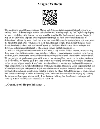 Antigone Vs Duccio
The most important difference between Maestà and Antigone is the message that each portrays to
society. Duccio di Buoninsegna s series of individualized paintings depicting the Virgin Mary display
her as a central figure that is respected and possibly worshiped by both men and women. Sophocles
play on the other hand displays female oppression through his main character and the lack of
dedication to religion by men. I think this is an important difference because each work of art exposes
the beliefs that each artist conveys about their individualized society. Even though there are many
distinctions between Duccio s Maestà and Sophocles Antigone, I believe that the most important
difference is the message that each ... Show more content on Helpwriting.net ...
For starters, Antigone was created in 441 BCE Athens, a city state in Ancient Greece, where the only
thing more powerful than a man s pride in Athens political system was preserving their egos. During
this time, it was evident that the women were firmly wedged underneath the thumb of Athenian men.
The playwright s tragedy encompasses this several times through his characters. He writes, As far as
she s concerned, we bear no guilt. But she s lost her place living here with us, (Sophocles Excerpt 4).
In this quote Antigone s uncle, King Creon ostracizes his niece because she disobeyed his demands
when she performed a burial custom for her brother, Polyneices. This quote assists in proving that one
of the major messages of Sophocles play is the domination of Athenian men over women. During
Sophocles life, Athenian females were not able to attend the plays, defend themselves in court, choose
who they would marry, or spend their money freely. This idea was reinforced in his play by showing
the harshness of Antigone s treatment by King Creon, exhibiting that females were not equal and
certainly did not have the same liberties as men did. The
... Get more on HelpWriting.net ...
 