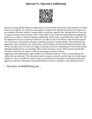 Operant Vs. Operant Conditioning
Operant Learning Model Operant conditioning is best described as the process that attempts to modify
behavior through the use of positive and negative reinforcement. During this process the subject you
are working with either animal or human learns to perform a specific task, through the use of positive
or negative reinforcement (Chance, 2014). This model is best suited for teaching Ben the appropriate
behavior as it relates to stealing. Operant conditioning will be used to teach Ben not to steal; this will
be supported by the use of positive reinforcers. In order for this to be effective Ben should be placed
on a continuous reinforcement schedule; consisting of positive reinforcements. These should be age
appropriate; these reinforcers are verbal praise and 30 minutes of television (Cartoon Network); this
will be rewarded only if he does not engage in stealing. No forms of punishment will be used on Ben;
although punishment has an immediate effect it does not teach a lesson. With operant learning Ben
will learn to decrease his negative behavior and engage in positive actions.
Aggression with Spanking By nature children are naturally inclined to mock or imitate things that
within their environment. This why parents and or caregivers must be careful what we do and expose
children to. This is no different when it comes to learning and or discipline. Punishment creates fear,
aggression and most importantly the punished behavior is never forgotten; it lays dormant and has
... Get more on HelpWriting.net ...
 