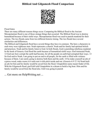 Biblical And Gilgamesh Flood Comparison
Flood Gates
There are many different reasons things occur. Comparing the Biblical flood to the Ancient
Mesopotamian flood is one of those strange things that occurred. The Biblical flood was to destroy
humankind because of their sinful ways. Mesopotamian flood was used to punish mankind for their
actions. The two floods came from two different historic timing. The two floods have several
similarities and differences.
The Biblical and Gilgamesh flood have several things they have in common. The hero s characters in
each story were righteous men. Noah represents a church. Noah and his family had spiritual beliefs
and practices. Noah and his family listen to God. In both floods, God is punishing rebellious mankind.
In the book of Genesis, God flood the earth because of humankind sinful ways. God instructed Noah,
12 God saw how corrupt the earth had become, for all the people on earth had corrupted their ways. 13
So God said to Noah, I am going to put an end to all people, for the earth is filled with violence
because of them. I am surely going to destroy both them and the earth. 14 So make yourself an ark of
cypress wood; make rooms in it and coat it with pitch inside and out. (Genesis 6:9 12 14) Noah built
an ark for him and his family would be saved from the flood. Utnapishtim name meant finder of life.
With the Gilgamesh flood, god Enlil told Utnapishtim in a dream to build a big boat. Him and his
family would be saved from the flood also. Enlil was going to punish
... Get more on HelpWriting.net ...
 
