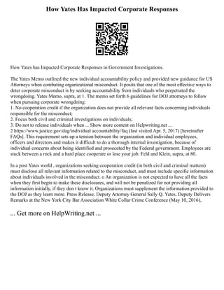 How Yates Has Impacted Corporate Responses
How Yates has Impacted Corporate Responses to Government Investigations.
The Yates Memo outlined the new individual accountability policy and provided new guidance for US
Attorneys when combating organizational misconduct. It posits that one of the most effective ways to
deter corporate misconduct is by seeking accountability from individuals who perpetrated the
wrongdoing. Yates Memo, supra, at 1. The memo set forth 6 guidelines for DOJ attorneys to follow
when pursuing corporate wrongdoing:
1. No cooperation credit if the organization does not provide all relevant facts concerning individuals
responsible for the misconduct;
2. Focus both civil and criminal investigations on individuals;
3. Do not to release individuals when ... Show more content on Helpwriting.net ...
2 https://www.justice.gov/dag/individual accountability/faq (last visited Apr. 5, 2017) [hereinafter
FAQs]. This requirement sets up a tension between the organization and individual employees,
officers and directors and makes it difficult to do a thorough internal investigation, because of
individual concerns about being identified and prosecuted by the Federal government. Employees are
stuck between a rock and a hard place cooperate or lose your job. Feld and Klein, supra, at 80.
In a post Yates world , organizations seeking cooperation credit (in both civil and criminal matters)
must disclose all relevant information related to the misconduct, and must include specific information
about individuals involved in the misconduct. o An organization is not expected to have all the facts
when they first begin to make these disclosures, and will not be penalized for not providing all
information initially, if they don t know it. Organizations must supplement the information provided to
the DOJ as they learn more. Press Release, Deputy Attorney General Sally Q. Yates, Deputy Delivers
Remarks at the New York City Bar Association White Collar Crime Conference (May 10, 2016),
... Get more on HelpWriting.net ...
 