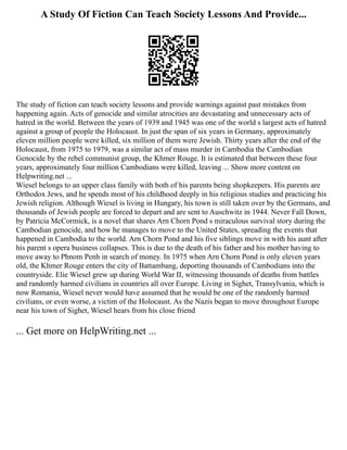 A Study Of Fiction Can Teach Society Lessons And Provide...
The study of fiction can teach society lessons and provide warnings against past mistakes from
happening again. Acts of genocide and similar atrocities are devastating and unnecessary acts of
hatred in the world. Between the years of 1939 and 1945 was one of the world s largest acts of hatred
against a group of people the Holocaust. In just the span of six years in Germany, approximately
eleven million people were killed, six million of them were Jewish. Thirty years after the end of the
Holocaust, from 1975 to 1979, was a similar act of mass murder in Cambodia the Cambodian
Genocide by the rebel communist group, the Khmer Rouge. It is estimated that between these four
years, approximately four million Cambodians were killed, leaving ... Show more content on
Helpwriting.net ...
Wiesel belongs to an upper class family with both of his parents being shopkeepers. His parents are
Orthodox Jews, and he spends most of his childhood deeply in his religious studies and practicing his
Jewish religion. Although Wiesel is living in Hungary, his town is still taken over by the Germans, and
thousands of Jewish people are forced to depart and are sent to Auschwitz in 1944. Never Fall Down,
by Patricia McCormick, is a novel that shares Arn Chorn Pond s miraculous survival story during the
Cambodian genocide, and how he manages to move to the United States, spreading the events that
happened in Cambodia to the world. Arn Chorn Pond and his five siblings move in with his aunt after
his parent s opera business collapses. This is due to the death of his father and his mother having to
move away to Phnom Penh in search of money. In 1975 when Arn Chorn Pond is only eleven years
old, the Khmer Rouge enters the city of Battambang, deporting thousands of Cambodians into the
countryside. Elie Wiesel grew up during World War II, witnessing thousands of deaths from battles
and randomly harmed civilians in countries all over Europe. Living in Sighet, Transylvania, which is
now Romania, Wiesel never would have assumed that he would be one of the randomly harmed
civilians, or even worse, a victim of the Holocaust. As the Nazis began to move throughout Europe
near his town of Sighet, Wiesel hears from his close friend
... Get more on HelpWriting.net ...
 