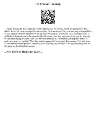 Ice Breaker Training
1. weight Traning 1a. Brief opening: First I will introduce myself and inform my participants they
should free to ask questions regarding the training. I will ask them if they one have any health problem
or any surgeries that can let me know during their introductions or they can speak to me privately. I
will inform that they need to be committed to this journey that they have started because it s going to
be very challenging. I will let them also introduce themselves, For example, stating their names or
preferred names to be called. What they wish to accomplish by the end of the session. This will serve
as an ice breaker helps promote a friendly and welcoming environment. 2. No equipment required for
the warm up. I will start the session
... Get more on HelpWriting.net ...
 