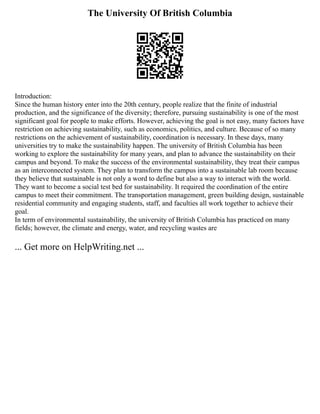 The University Of British Columbia
Introduction:
Since the human history enter into the 20th century, people realize that the finite of industrial
production, and the significance of the diversity; therefore, pursuing sustainability is one of the most
significant goal for people to make efforts. However, achieving the goal is not easy, many factors have
restriction on achieving sustainability, such as economics, politics, and culture. Because of so many
restrictions on the achievement of sustainability, coordination is necessary. In these days, many
universities try to make the sustainability happen. The university of British Columbia has been
working to explore the sustainability for many years, and plan to advance the sustainability on their
campus and beyond. To make the success of the environmental sustainability, they treat their campus
as an interconnected system. They plan to transform the campus into a sustainable lab room because
they believe that sustainable is not only a word to define but also a way to interact with the world.
They want to become a social test bed for sustainability. It required the coordination of the entire
campus to meet their commitment. The transportation management, green building design, sustainable
residential community and engaging students, staff, and faculties all work together to achieve their
goal.
In term of environmental sustainability, the university of British Columbia has practiced on many
fields; however, the climate and energy, water, and recycling wastes are
... Get more on HelpWriting.net ...
 
