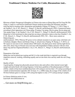 Traditional Chinese Medicine For Colds, Rheumatism And...
Rhizoma et Radix Notoperygii (Qianghuo in Chinese also name as Qiang Qing and Tui Feng Shi Zhe
(Yang, A. (nd)) is a well known traditional Chinese medicine providing anti rheumatic and pain
relieving herb in treating colds, rheumatism and headache (Yaping, W. Huang, L. F. 2015; Yang, A.
nd; Namba,T., Gu, Z. M., Zhou,G. C., Wang,T. Z.,Huo,M. and Komatsu,K.1995). Commercial names
according to their appearance are Chuan qiang, Xi qiang, Can qiang, Zhu jie qiang, Da tou qiang and
Taio qiang (Yang, A. nd; Namba,T., Gu, Z. M., Zhou,G. C., Wang,T. Z.,Huo,M. and Komatsu,K.1995).
Qiang huo is first mentioned in shen nong ben cao jing as alternative name as duo huo (Namba,T., Gu,
Z. M., Zhou,G. C., Wang,T. Z.,Huo,M. and Komatsu,K.1995). Till ... Show more content on
Helpwriting.net ...
and Komatsu,K. 1995); Whereas NF grows in low attitude mountain in an open sunny with thick soil
in Sichuan, Qinghai, Shanxi and Henan (Yang, A. nd) province (Yaping, W. Huang, L. F. 2015;), as
NF expose to sun more in low attitude about 1600 meters, the plant grows faster and has light brown
skin color, dense ring on rhizome near root area with longitudinal wrinkles and pore with less clear
dense ring and less fragrance(Namba,T., Gu, Z. M., Zhou,G. C., Wang,T. Z.,Huo,M. and Komatsu,K.
1995)
.
Preparation of the herb
Qiang huo can be picked up at spring and fall. It is the crude herb that is required to go through
impurities removal, washing, infiltrating equally and cut into thick slice and dry under the sun (Yang,
A. nd).
Quality of herb
A good quality of qiang huo physically present brown skin and yellow white internal wood, light
weight and easily break with strong fragrance. In the basic guideline of the pharmacopeia of China
(2010), volatile oil has been modified drop from 2.8% (ml/g) to not less than 1.4% (ml/g) according to
volatile oil determiniation appendix XD. In Guan, Y. L. (2006) study, the average of the volatile oil of
NI from Sichuan ganzi is average 2.50% (ml/g) the highest is only 2.79 % (ml/g) among 6 samples.
In Chinese Medicine point of view,
Each herb: first differentiate its
... Get more on HelpWriting.net ...
 