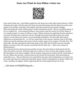Santa Ana Winds In Joan Didion s Santa Ana
In her article Santa Ana , Joan Didion explain how the Santa Ana winds affect human behavior. While
informing the reader with facts about the Santa Ana she demonstrates that the Santa Ana winds cause
people to act irritably, erratically and strangely and makes people become greatly unhappy.
When describing the winds, Didion paints a somber and gloomy picture. There is something uneasy in
the Los Angeles air... some unnatural stillness, some tension, starts the article off with the image of
Los Angeles people in a sense of stillness or tense. Didion continues by explaining that the uneasiness
is because the Santa Ana winds have arrived. Through the pictures that Didion paints, the reader
begins to see the Santa Ana winds as an uncomfortable atmosphere. She then adds, Blowing up
sandstorms out along Route 66... we will see smoke back in the canyons, and hear sirens in the night,
further proving the uneasiness that comes with the somber image of Los Angeles. The baby frets. The
maid sulks, she adds, painting the distressing image of the effect that the Santa Ana has on people.
Didion, in trying to show the craziness associated with the Santa Ana ... Show more content on
Helpwriting.net ...
Her sentences become shorter and more quickly moving. Her piece begins to demonstrate that the
Santa Ana affects everyone. While the Santa Ana winds are in town it seems that nothing is normal.
Her description of the insane neighbor with the machete represents the insanity that the winds bring to
the city. Didion also presents a contrast between the normal life and insanity when describing the
meek little wives . They let themselves be controlled by the power their husbands have over them, but
the winds make them feel empowered and fairly insane with the contemplation of murder. Didion also
writes, Anything can happen. further supporting that the winds temporarily get rid of any
... Get more on HelpWriting.net ...
 