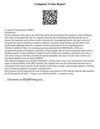 Computer Crime Report
Computer Crime Report CM0431
Introduction
In this computer crime report, the following will be discussed about the computer crime of Botnets.
This report will explain the role of computer forensics has in detecting and deterring the use of
botnets, the hardware and software used in forensically investigating botnets, the legal context of
using botnets such as legislation related to offences caused by using botnets, and the ethical and
professional challenges faced by computer forensics practitioners in investigating botnets.
A botnet is defined ( http://www.pcmag.com/encyclopedia/term/38866/botnet, 2014) as a
compromised group of computers, generally in large groups, that are used to generate spam (such as
phishing emails in large quantities), spread viruses to infect new machines, and flood a network or
web server using an enormous amount of request repeatedly and cause it to fail, this is known as a
distributed denial of service attack (DDOS).
The infected computers are normally infected by a Trojan horse virus, once infected the virus usually
opens an Internet Relay Chat (IRC) channel, this channel will wait for commands from the user in
command of the botnet network. In the modern world, there is large, and growing, industry of selling
lists of infected computers to hackers and spammers.
Rik Ferguson (2010) stated the first use of botnets came about in 1999, and the malware that started it
all off was known as Sub7 , a Trojan virus and Pretty Park , a computer worm.
... Get more on HelpWriting.net ...
 