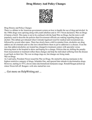 Drug History And Policy Changes
Drug History and Policy Changes
There is a debate in the American government system on how to handle the use of drug and alcohol. In
the 1960s drugs were uprising along with youth rebellion and in 1971 Nixon declared a War on Drugs
(Citation a brief). This name is not to be confused with the band War on Drugs, but the term is still
popularly used to describe the policies that Government officials are making regarding drugs and
alcohol. This debate got reheated when Colorado legalized weed for medical and recreational use,
followed by several other states. There has slowly been a shift in mindset from, alcoholics are drug
addicts are all criminals and we (the law) should throw them in jail to addiction is a disease. Even the
way that addicts/alcoholics are treated has changed to treatment centers with specialist versus
throwing them in the hospital to detox and hoping for a change. Policies that are shifting the penalty
from incarceration to treatment reflect these changes and help the individual suffering from the disease
to get back on their feet. The war on drugs rings on, but changes are being made.
War on Drugs
As I said early, President Nixon issued the War on Drugs. He started by placing marijuana in the
highest restrictive category of drugs, Schedule One, and ignored later attends to decriminalize drugs.
However, starting in 1973, eleven states decriminalized marijuana usage. Ronald Reagan picked up
where Nixon left off. Reagan s wife also started her own
... Get more on HelpWriting.net ...
 