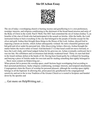 Sin Of Achan Essay
The sin of today s worshipping church is burning incense and genuflecting to it s own preferences,
nostalgic interests, and religious conditioning to the detriment of the broad based mission and unity of
the Body of Christ in the world. Paul E Wells The OEC had committed the sin of Achan (Joshua 7), an
Israelite of the clan of Zerah who had participated in the assault on Jericho. After the battle, the Lord
instructed Joshua to burn everything in the city that belonged to the people of Jericho except for the
silver and gold. Joshua then brought these things to the House of the Lord. Joshua, obeyed God in
imposing a herem on Jericho, which Achan subsequently violated. He stole a beautiful garment and
hid gold and silver under his personal tent. After discovering Achan s thievery, Joshua brought the
matter before the twelve tribes of Israel. God declared (7:12) that Israel could not move forward, or
have the Lord s help, until Israel judged Achan for his grievous sin. Achan eventually confessed; but it
was too late. His selfishness and covetousness had already weakened Israel. Thirty six men had died
in the Israeli military defeat at the hands of Ali. Having been found guilty by a tribunal for hoarding
and burying a piece of Jericho under his own tent and for stealing something that rightly belonged to
... Show more content on Helpwriting.net ...
When priests fail to protect the worship space, small factions begin worshipping God according to
their personal preferences, faulty religious conditioning, nostalgic interests, and temporal attachments.
Congregations claim the Praxis of worship for personal pleasure, although the worship space rightly
belongs to all the baptized. In allowing this, priest passively genuflected to the congregational
sensitivity and not to the to true Tradition of the Greater Church as is rooted in Scripture and handed
down by the apostles and
... Get more on HelpWriting.net ...
 