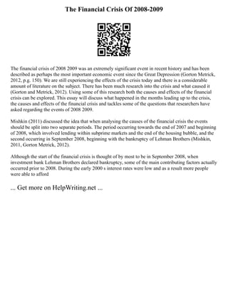 The Financial Crisis Of 2008-2009
The financial crisis of 2008 2009 was an extremely significant event in recent history and has been
described as perhaps the most important economic event since the Great Depression (Gorton Metrick,
2012, p.g. 150). We are still experiencing the effects of the crisis today and there is a considerable
amount of literature on the subject. There has been much research into the crisis and what caused it
(Gorton and Metrick, 2012). Using some of this research both the causes and effects of the financial
crisis can be explored. This essay will discuss what happened in the months leading up to the crisis,
the causes and effects of the financial crisis and tackles some of the questions that researchers have
asked regarding the events of 2008 2009.
Mishkin (2011) discussed the idea that when analysing the causes of the financial crisis the events
should be split into two separate periods. The period occurring towards the end of 2007 and beginning
of 2008, which involved lending within subprime markets and the end of the housing bubble, and the
second occurring in September 2008, beginning with the bankruptcy of Lehman Brothers (Mishkin,
2011, Gorton Metrick, 2012).
Although the start of the financial crisis is thought of by most to be in September 2008, when
investment bank Lehman Brothers declared bankruptcy, some of the main contributing factors actually
occurred prior to 2008. During the early 2000 s interest rates were low and as a result more people
were able to afford
... Get more on HelpWriting.net ...
 