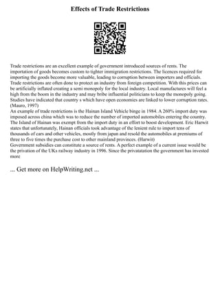 Effects of Trade Restrictions
Trade restrictions are an excellent example of government introduced sources of rents. The
importation of goods becomes custom to tighter immigration restrictions. The licences required for
importing the goods become more valuable, leading to corruption between importers and officials.
Trade restrictions are often done to protect an industry from foreign competition. With this prices can
be artificially inflated creating a semi monopoly for the local industry. Local manufactures will feel a
high from the boom in the industry and may bribe influential politicians to keep the monopoly going.
Studies have indicated that country s which have open economies are linked to lower corruption rates.
(Mauro, 1997)
An example of trade restrictions is the Hainan Island Vehicle binge in 1984. A 260% import duty was
imposed across china which was to reduce the number of imported automobiles entering the country.
The Island of Hainan was exempt from the import duty in an effort to boost development. Eric Harwit
states that unfortunately, Hainan officials took advantage of the lenient rule to import tens of
thousands of cars and other vehicles, mostly from japan and resold the automobiles at premiums of
three to five times the purchase cost to other mainland provinces. (Harwit)
Government subsidies can constitute a source of rents. A perfect example of a current issue would be
the privation of the UKs railway industry in 1996. Since the privatatation the government has invested
more
... Get more on HelpWriting.net ...
 
