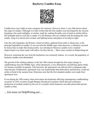 Bayberry Candles Essay
Candles have cast a light on man s progress for centuries. However, there is very little known about
the origin of candles. Although it is often written that the first candles were developed by the Ancient
Egyptians who used rushlights, or torches, made by soaking the pithy core of reeds in molten tallow,
the rushlights had no wick like a candle. It is the Romans who are credited with developing the wick
candle, using it to aid travelers at dark, and lighting homes and places of worship at night.
Like the early Egyptians, the Roman s relied on tallow, gathered from cattle or sheep suet, as the
principal ingredient of candles. It was not until the Middle Ages when beeswax, a substance secreted
by honey bees to make their honeycombs, was introduced. Beeswax candles were a marked
improvement over those made with tallow, for they did not ... Show more content on Helpwriting.net
...
However, extracting the wax from the bayberries was extremely tedious. As a result, the popularity of
bayberry candles soon diminished.
The growth of the whaling industry in the late 18th century brought the first major change in
candlemaking since the Middle Ages, when spermaceti, a wax obtained by crystallizing sperm whale
oil, became available in quantity. Like beeswax, the spermaceti wax did not elicit a repugnant odor
when burned. Furthermore, spermaceti wax was found harder than both tallow and beeswax. It did not
soften or bend in the summer heat. Historians note that the first standard candles were made from
spermaceti wax.
It was during the 19th century when most major developments affecting contemporary candlemaking
occurred. In 1834, inventor Joseph Morgan introduced a machine which allowed continuous
production of molded candles by the use of a cylinder which featured a movable piston that ejected
candles as they
... Get more on HelpWriting.net ...
 