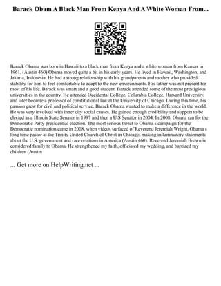 Barack Obam A Black Man From Kenya And A White Woman From...
Barack Obama was born in Hawaii to a black man from Kenya and a white woman from Kansas in
1961. (Austin 460) Obama moved quite a bit in his early years. He lived in Hawaii, Washington, and
Jakarta, Indonesia. He had a strong relationship with his grandparents and mother who provided
stability for him to feel comfortable to adapt to the new environments. His father was not present for
most of his life. Barack was smart and a good student. Barack attended some of the most prestigious
universities in the country. He attended Occidental College, Columbia College, Harvard University,
and later became a professor of constitutional law at the University of Chicago. During this time, his
passion grew for civil and political service. Barack Obama wanted to make a difference in the world.
He was very involved with inner city social causes. He gained enough credibility and support to be
elected as a Illinois State Senator in 1997 and then a U.S Senator in 2004. In 2008, Obama ran for the
Democratic Party presidential election. The most serious threat to Obama s campaign for the
Democratic nomination came in 2008, when videos surfaced of Reverend Jeremiah Wright, Obama s
long­time pastor at the Trinity United Church of Christ in Chicago, making inflammatory statements
about the U.S. government and race relations in America (Austin 460). Reverend Jeremiah Brown is
considered family to Obama. He strengthened my faith, officiated my wedding, and baptized my
children (Austin
... Get more on HelpWriting.net ...
 