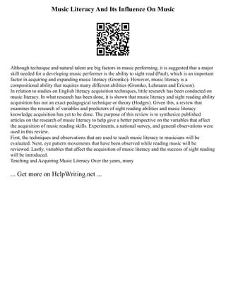 Music Literacy And Its Influence On Music
Although technique and natural talent are big factors in music performing, it is suggested that a major
skill needed for a developing music performer is the ability to sight read (Paul), which is an important
factor in acquiring and expanding music literacy (Gromko). However, music literacy is a
compositional ability that requires many different abilities (Gromko, Lehmann and Ericson).
In relation to studies on English literacy acquisition techniques, little research has been conducted on
music literacy. In what research has been done, it is shown that music literacy and sight reading ability
acquisition has not an exact pedagogical technique or theory (Hodges). Given this, a review that
examines the research of variables and predictors of sight reading abilities and music literacy
knowledge acquisition has yet to be done. The purpose of this review is to synthesize published
articles on the research of music literacy to help give a better perspective on the variables that affect
the acquisition of music reading skills. Experiments, a national survey, and general observations were
used in this review.
First, the techniques and observations that are used to teach music literacy to musicians will be
evaluated. Next, eye pattern movements that have been observed while reading music will be
reviewed. Lastly, variables that affect the acquisition of music literacy and the success of sight reading
will be introduced.
Teaching and Acquiring Music Literacy Over the years, many
... Get more on HelpWriting.net ...
 