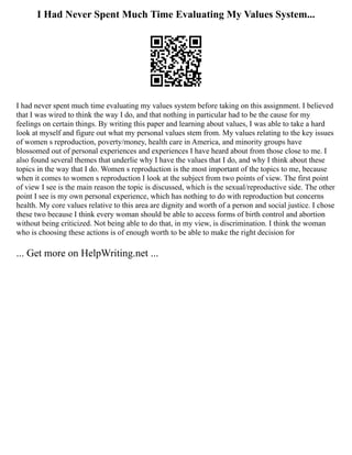 I Had Never Spent Much Time Evaluating My Values System...
I had never spent much time evaluating my values system before taking on this assignment. I believed
that I was wired to think the way I do, and that nothing in particular had to be the cause for my
feelings on certain things. By writing this paper and learning about values, I was able to take a hard
look at myself and figure out what my personal values stem from. My values relating to the key issues
of women s reproduction, poverty/money, health care in America, and minority groups have
blossomed out of personal experiences and experiences I have heard about from those close to me. I
also found several themes that underlie why I have the values that I do, and why I think about these
topics in the way that I do. Women s reproduction is the most important of the topics to me, because
when it comes to women s reproduction I look at the subject from two points of view. The first point
of view I see is the main reason the topic is discussed, which is the sexual/reproductive side. The other
point I see is my own personal experience, which has nothing to do with reproduction but concerns
health. My core values relative to this area are dignity and worth of a person and social justice. I chose
these two because I think every woman should be able to access forms of birth control and abortion
without being criticized. Not being able to do that, in my view, is discrimination. I think the woman
who is choosing these actions is of enough worth to be able to make the right decision for
... Get more on HelpWriting.net ...
 