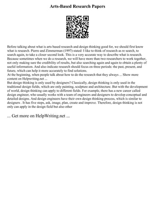 Arts-Based Research Papers
Before talking about what is arts based research and design thinking good for, we should first know
what is research. Pierre and Zimmerman (1997) stated: I like to think of research as re search, to
search again, to take a closer second look. This is a very accurate way to describe what is research.
Because sometimes when we do a research, we will have more than two researchers to work together,
not only making sure the credibility of results, but also searching again and again to obtain a plenty of
useful information. And also indicate research should focus on three periods: the past, present, and
future, which can help it more accurately to find solutions.
At the beginning, when people talk about how to do the research that they always ... Show more
content on Helpwriting.net ...
But design thinking is only used by designers? Classically, design thinking is only used in the
traditional design fields, which are only painting, sculpture and architecture. But with the development
of world, design thinking can apply to different fields. For example, there has a new career called
design engineer, who usually works with a team of engineers and designers to develop conceptual and
detailed designs. And design engineers have their own design thinking process, which is similar to
designers . It has five steps, ask, image, plan, create and improve. Therefore, design thinking is not
only can apply in the design field but also other
... Get more on HelpWriting.net ...
 