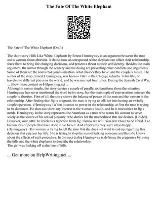 The Fate Of The White Elephant
The Fate of The White Elephant (Draft)
The short story Hills Like White Elephants by Ernest Hemingway is an argument between the man
and a woman about abortion. It shows how an unexpected white elephant can affect their relationship,
force them to bring life changing decisions, and present a threat to their self identity. Besides the main
argument, the author through the scenery and the dialog are presenting other conflicts and arguments.
Some of them are the nonverbal communication, what choices they have, and the couple s future. The
author of the story, Ernest Hemingway, was born in 1861 in the Chicago suburbs. In his life, he
traveled to different places in the world, and he was married four times. During the Spanish Civil War,
... Show more content on Helpwriting.net ...
Although it seems simple, the story carries a couple of parallel explanations about the situation.
Hemingway has never mentioned the word in his story, but the main topic of conversation between the
couple is abortion. First of all, the story shows the balance of power of the man and the woman in the
relationship. After finding that Jig is pregnant, the man is trying to talk her into having an awfully
simple operation . (Hemingway) When it comes to power in the relationship, at first the man is trying
to be dominant. He does not show any interest in the woman s health, and he is insensitive to Jig s
needs. Hemingway in the story represents the American as a man who wants his woman to serve
solely as the source of his sexual pleasure, who denies her the motherhood that she desires. (Holder).
However, soon after, he receives a rejection from Jig. I know we will. You don t have to be afraid. I ve
known lots of people that have done it. So have I. And afterwards they were all so happy.
(Hemingway) . The woman is trying to tell the man that she does not want to end up regretting this
decision that can ruin her life. She is trying to stop the man of talking nonsense and that she knows
about the effects of such procedure. In the next dialog Hemingway is defining the pregnancy by using
the hills and the white elephants to describe the relationship:
The girl was looking off at the line of hills.
... Get more on HelpWriting.net ...
 