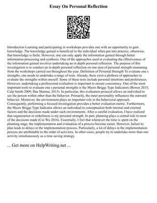Essay On Personal Reflection
Introduction Learning and participating in workshops provides one with an opportunity to gain
knowledge. The knowledge gained is beneficial to the individual when put into practice, otherwise,
that knowledge is futile. However, one can only apply the information gained through better
information processing and synthesis. One of the approaches used in evaluating the effectiveness of
the information gained involves undertaking an in depth personal reflection. The purpose of this
investigation is to conduct an in depth personal reflection on one area of personal strength emanating
from the workshops carried out throughout the year. Definition of Personal Strength To evaluate one s
strengths, one needs to undertake a range of tests. Already, there exist a plethora of approaches to
evaluate the strengths within oneself. Some of these tests include personal intuitions and preferences.
However, undertaking a professional evaluation is important to ensure consistency. One of the most
important tools to evaluate one s personal strengths is the Myers Briggs Type Indicators (Bower 2015;
Culp Smith 2009; Das Sharma, 2015). In particular, this evaluation protocol allows an individual to
see the person within other than the behavior. Primarily, the inner personality influences the outward
behavior. Moreover, the environment plays an important role in the behavioral approach.
Consequently, performing a focused investigation provides a better evaluation metric. Furthermore,
the Myers Briggs Type Indicator allows an individual to conceptualize both internal and external
factors and the decisions made under such environments. After a careful evaluation, I have realized
that organization or orderliness is my personal strength. In part, planning plays a central role in most
of the decisions made (Cui Wu 2016). Essentially, I feel that whenever the time is spent on the
planning stage, the implementation and evaluation of a process become easier. However, failure to
plan leads to delays in the implementation process. Particularly, a lot of delays in the implementation
process are attributable to the order of activities. In other cases, people try to undertake more than one
activity simultaneously as a time saving strategy.
... Get more on HelpWriting.net ...
 