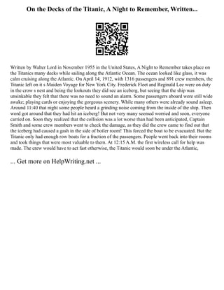 On the Decks of the Titanic, A Night to Remember, Written...
Written by Walter Lord in November 1955 in the United States, A Night to Remember takes place on
the Titanics many decks while sailing along the Atlantic Ocean. The ocean looked like glass, it was
calm cruising along the Atlantic. On April 14, 1912, with 1316 passengers and 891 crew members, the
Titanic left on it s Maiden Voyage for New York City. Frederick Fleet and Reginald Lee were on duty
in the crow s nest and being the lookouts they did see an iceberg, but seeing that the ship was
unsinkable they felt that there was no need to sound an alarm. Some passengers aboard were still wide
awake; playing cards or enjoying the gorgeous scenery. While many others were already sound asleep.
Around 11:40 that night some people heard a grinding noise coming from the inside of the ship. Then
word got around that they had hit an iceberg! But not very many seemed worried and soon, everyone
carried on. Soon they realized that the collision was a lot worse than had been anticipated, Captain
Smith and some crew members went to check the damage, as they did the crew came to find out that
the iceberg had caused a gash in the side of boiler room! This forced the boat to be evacuated. But the
Titanic only had enough row boats for a fraction of the passengers. People went back into their rooms
and took things that were most valuable to them. At 12:15 A.M. the first wireless call for help was
made. The crew would have to act fast otherwise, the Titanic would soon be under the Atlantic,
... Get more on HelpWriting.net ...
 