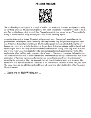 Physical Strength
You need intelligence and physical strength to bulid a city, heres why. You need intelligence to really
do anything. You need it because intelligence is how smart you are and you need to be smart to build a
city. You need to have pysical strength also. Physical strength is how strong you are. Youn need to be
strong to be able to build a city because you ll have to pick up heavy objects.
According to the article it says, They designed a new and larger forum which was to become the
governmental and religious center of the city. This explains that they designed new supplies for the
city. When you disign objects for the city it helps out the people that are actually buliding the city
because they don t have to build the objects or design them. Both were widened and lengthened, and
the rectangler area of the camp was increased to seven hudred and twenty yards long by six hundred
and twenty yards wide. This space allowed a maximum population of approximately 50,000. This
explains that when building a city you need a lot of space. ... Show more content on Helpwriting.net ...
The same method was used to mark off roads and farmland outside the city. Materials used mast in the
contruction of Verbonia were stone, clay mortar, and wood. Stone came from a limestone quarry
owned by the government. The clay was made into bricks and tiles in factories near Arretium. The
mortar was used between bricks and stones and in the concrete was a mixture of sand, lime, and water.
The wood was used for scffolding and roof framwork came from a forest at the foot of the Apennine
Mountains to the
... Get more on HelpWriting.net ...
 