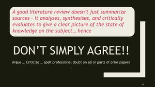 DON’T SIMPLY AGREE!!
Argue … Criticize … spell professional doubt on all or parts of prior papers
…
11
A good literature review doesn’t just summarize
sources – it analyses, synthesises, and critically
evaluates to give a clear picture of the state of
knowledge on the subject… hence
 