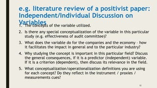 e.g. literature review of a positivist paper:
Independent/Individual Discussion on
Variables
1. The concepts of the variable utilized.
2. Is there any special conceptualization of the variable in this particular
study (e.g. effectiveness of audit committee)?
3. What does the variable do for the companies and the economy – how
it facilitates the impact in general and to the particular industry?
4. Why studying the concept is important in this particular field? Discuss
the general consequences, if it is a predictor (independent) variable.
If it is a criterion (dependent), then discuss its relevance in the field.
5. What conceptualization/operationalization definitions you are using
for each concept? Do they reflect in the instrument / proxies /
measurements cues?
12
 