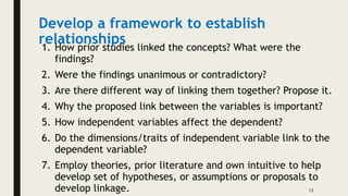 Develop a framework to establish
relationships
1. How prior studies linked the concepts? What were the
findings?
2. Were the findings unanimous or contradictory?
3. Are there different way of linking them together? Propose it.
4. Why the proposed link between the variables is important?
5. How independent variables affect the dependent?
6. Do the dimensions/traits of independent variable link to the
dependent variable?
7. Employ theories, prior literature and own intuitive to help
develop set of hypotheses, or assumptions or proposals to
develop linkage. 13
 