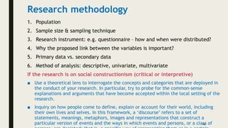 Research methodology
1. Population
2. Sample size & sampling technique
3. Research instrument: e.g. questionnaire – how and when were distributed?
4. Why the proposed link between the variables is important?
5. Primary data vs. secondary data
6. Method of analysis: descriptive, univariate, multivariate
If the research is on social constructionism (critical or interpretive)
■ Use a theoretical lens to interrogate the concepts and categories that are deployed in
the conduct of your research. In particular, try to probe for the common-sense
explanations and arguments that have become accepted within the local setting of the
research.
■ Inquiry on how people come to define, explain or account for their world, including
their own lives and selves. In this framework, a ‘discourse’ refers to a set of
statements, meanings, metaphors, images and representations that construct a
particular version of events and the ways in which events and persons, or a class of
14
 