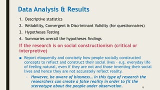 Data Analysis & Results
1. Descriptive statistics
2. Reliability, Convergent & Discriminant Validity (for questionnaires)
3. Hypotheses Testing
4. Summaries overall the hypotheses findings
If the research is on social constructionism (critical or
interpretive)
■ Report eloquently and concisely how people socially constructed
concepts to reflect and construct their social lives – e.g. everyday life
of feeling natural, even if they are not and those inventing their social
lives and hence they are not accurately reflect reality.
– However, be aware of biasness… in this type of research the
researchers can create a false reality in order to fit the
stereotype about the people under observation. 15
 