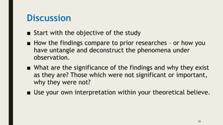 Discussion
■ Start with the objective of the study
■ How the findings compare to prior researches – or how you
have untangle and deconstruct the phenomena under
observation.
■ What are the significance of the findings and why they exist
as they are? Those which were not significant or important,
why they were not?
■ Use your own interpretation within your theoretical believe.
16
 