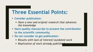 Three Essential Points:
 Consider publication:
 Have a new and original research that advances
the knowledge
 Have quality manuscript to present the contribution
to the scientific community.
 Do not consider to get publication:
 Results with lack of interest/outdated work
 Replication of work already published
2
 