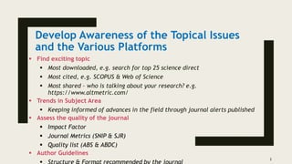 Develop Awareness of the Topical Issues
and the Various Platforms
 Find exciting topic
 Most downloaded, e.g. search for top 25 science direct
 Most cited, e.g. SCOPUS & Web of Science
 Most shared – who is talking about your research? e.g.
https://www.altmetric.com/
 Trends in Subject Area
 Keeping informed of advances in the field through journal alerts published
 Assess the quality of the journal
 Impact Factor
 Journal Metrics (SNIP & SJR)
 Quality list (ABS & ABDC)
 Author Guidelines
3
 