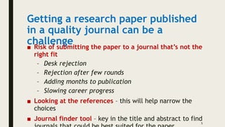 Getting a research paper published
in a quality journal can be a
challenge
■ Risk of submitting the paper to a journal that’s not the
right fit
– Desk rejection
– Rejection after few rounds
– Adding months to publication
– Slowing career progress
■ Looking at the references – this will help narrow the
choices
■ Journal finder tool – key in the title and abstract to find
5
 