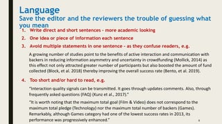 Language
Save the editor and the reviewers the trouble of guessing what
you mean
1. Write direct and short sentences – more academic looking
2. One idea or piece of information each sentence
3. Avoid multiple statements in one sentence – as they confuse readers, e.g.
6
A growing number of studies point to the benefits of active interaction and communication with
backers in reducing information asymmetry and uncertainty in crowdfunding (Mollick, 2014) as
this effect not only attracted greater number of participants but also boosted the amount of fund
collected (Block, et al. 2018) thereby improving the overall success rate (Bento, et al. 2019).
4. Too short and/or hard to read, e.g.
“Interaction quality signals can be transmitted. It goes through updates comments. Also, through
frequently asked questions (FAQ) (Kunz et al., 2017).”
“It is worth noting that the maximum total goal (Film & Video) does not correspond to the
maximum total pledge (Technology) nor the maximum total number of backers (Games).
Remarkably, although Games category had one of the lowest success rates in 2013, its
performance was progressively enhanced.”
 