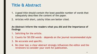 Title & Abstract
1. A good title should contain the least possible number of words that
adequately describes the content of the paper.
2. Articles with short, catchy titles are better cited.
An Abstract inform the readers what you did and the importance of
findings
1. Soliciting for the article.
2. Counts for 50-250 words – depends on the journal recommended style
3. Be accurate and specific.
4. Be clear too; a clear abstract strongly influences the editor and the
reviewers to consider your work for publication.
8
 