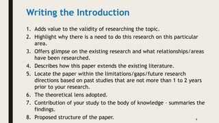 Writing the Introduction
1. Adds value to the validity of researching the topic.
2. Highlight why there is a need to do this research on this particular
area.
3. Offers glimpse on the existing research and what relationships/areas
have been researched.
4. Describes how this paper extends the existing literature.
5. Locate the paper within the limitations/gaps/future research
directions based on past studies that are not more than 1 to 2 years
prior to your research.
6. The theoretical lens adopted.
7. Contribution of your study to the body of knowledge – summaries the
findings.
8. Proposed structure of the paper. 9
 