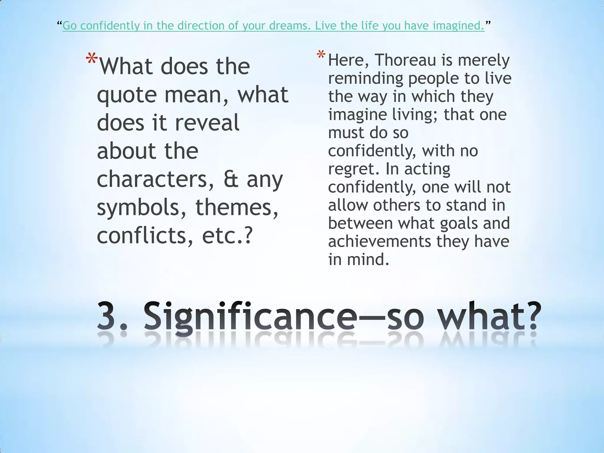 “Go confidently in the direction of your dreams. Live the life you have imagined.”


     *What does the                             * Here, Thoreau is merely
                                                   reminding people to live
       quote mean, what                            the way in which they
                                                   imagine living; that one
       does it reveal                              must do so
       about the                                   confidently, with no
                                                   regret. In acting
       characters, & any                           confidently, one will not
       symbols, themes,                            allow others to stand in
                                                   between what goals and
       conflicts, etc.?                            achievements they have
                                                   in mind.
 