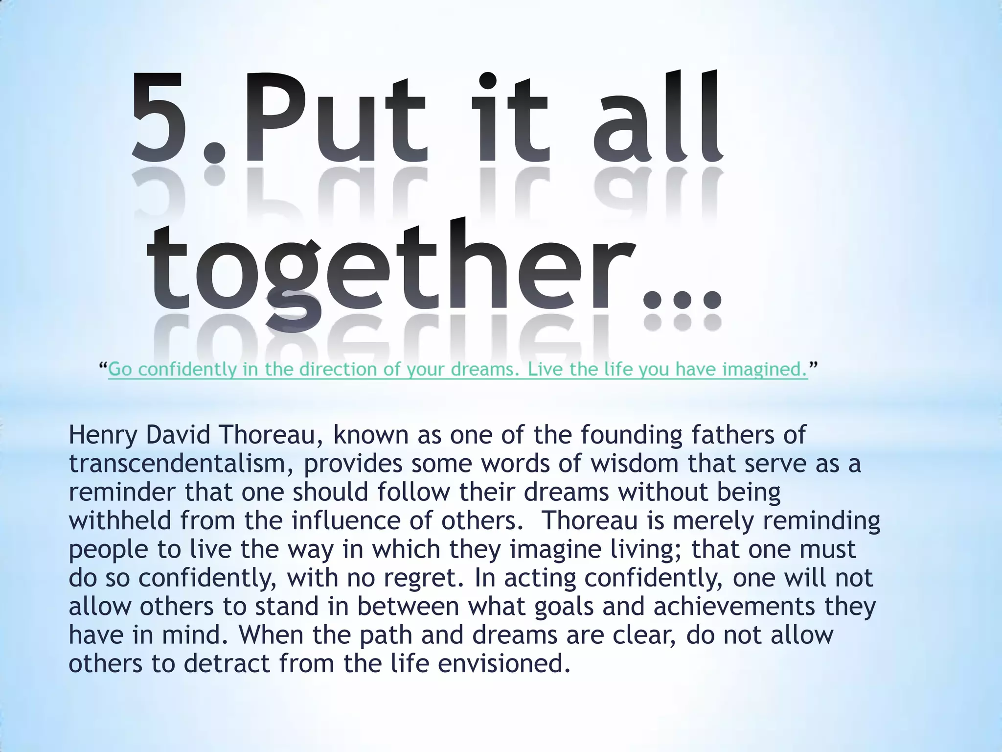 Henry David Thoreau, known as one of the founding fathers of
transcendentalism, provides some words of wisdom that serve as a
reminder that one should follow their dreams without being
withheld from the influence of others. Thoreau is merely reminding
people to live the way in which they imagine living; that one must
do so confidently, with no regret. In acting confidently, one will not
allow others to stand in between what goals and achievements they
have in mind. When the path and dreams are clear, do not allow
others to detract from the life envisioned.
 