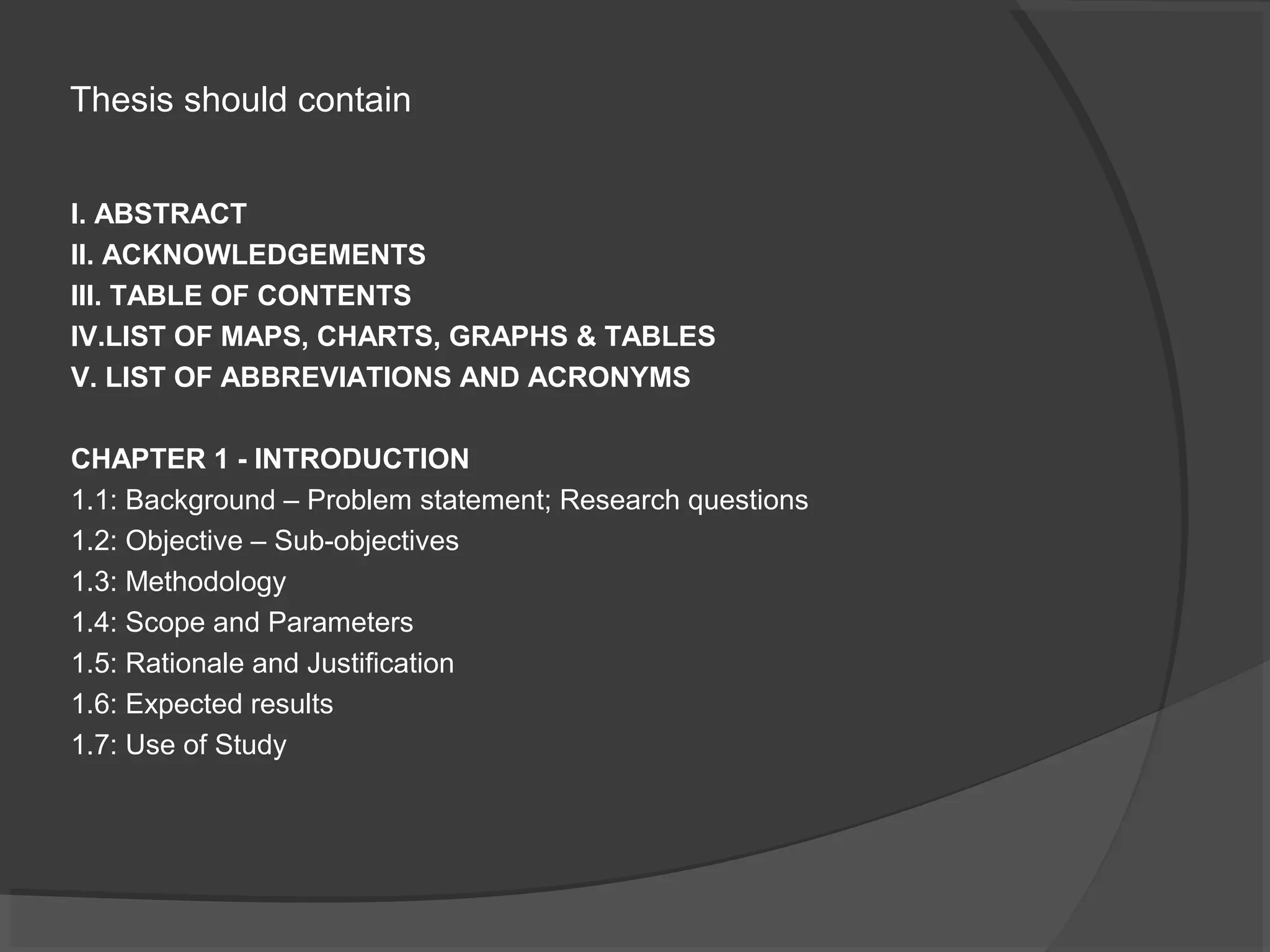 Thesis should contain
I. ABSTRACT
II. ACKNOWLEDGEMENTS
III. TABLE OF CONTENTS
IV.LIST OF MAPS, CHARTS, GRAPHS & TABLES
V. LIST OF ABBREVIATIONS AND ACRONYMS
CHAPTER 1 - INTRODUCTION
1.1: Background – Problem statement; Research questions
1.2: Objective – Sub-objectives
1.3: Methodology
1.4: Scope and Parameters
1.5: Rationale and Justification
1.6: Expected results
1.7: Use of Study
 