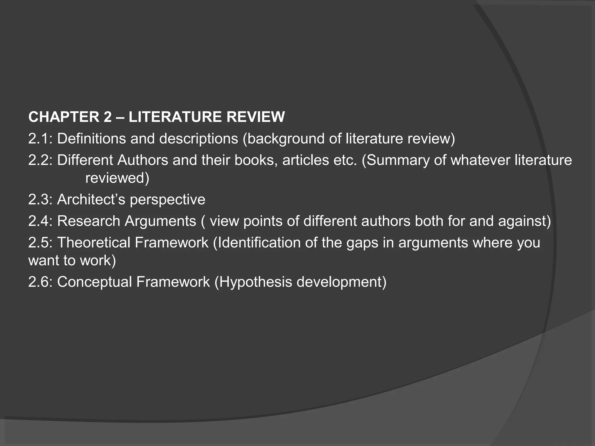 CHAPTER 2 – LITERATURE REVIEW
2.1: Definitions and descriptions (background of literature review)
2.2: Different Authors and their books, articles etc. (Summary of whatever literature
reviewed)
2.3: Architect’s perspective
2.4: Research Arguments ( view points of different authors both for and against)
2.5: Theoretical Framework (Identification of the gaps in arguments where you
want to work)
2.6: Conceptual Framework (Hypothesis development)
 