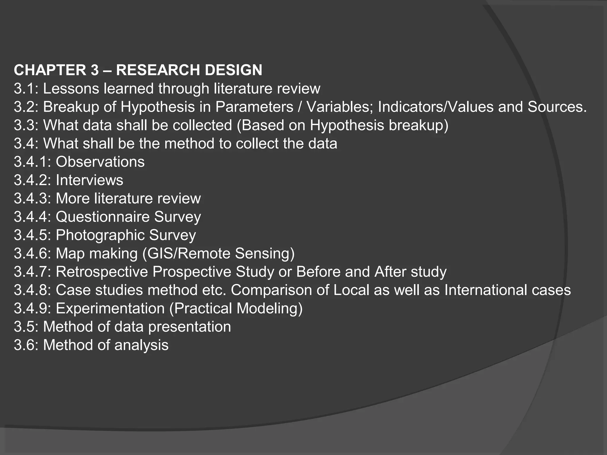 CHAPTER 3 – RESEARCH DESIGN
3.1: Lessons learned through literature review
3.2: Breakup of Hypothesis in Parameters / Variables; Indicators/Values and Sources.
3.3: What data shall be collected (Based on Hypothesis breakup)
3.4: What shall be the method to collect the data
3.4.1: Observations
3.4.2: Interviews
3.4.3: More literature review
3.4.4: Questionnaire Survey
3.4.5: Photographic Survey
3.4.6: Map making (GIS/Remote Sensing)
3.4.7: Retrospective Prospective Study or Before and After study
3.4.8: Case studies method etc. Comparison of Local as well as International cases
3.4.9: Experimentation (Practical Modeling)
3.5: Method of data presentation
3.6: Method of analysis
 