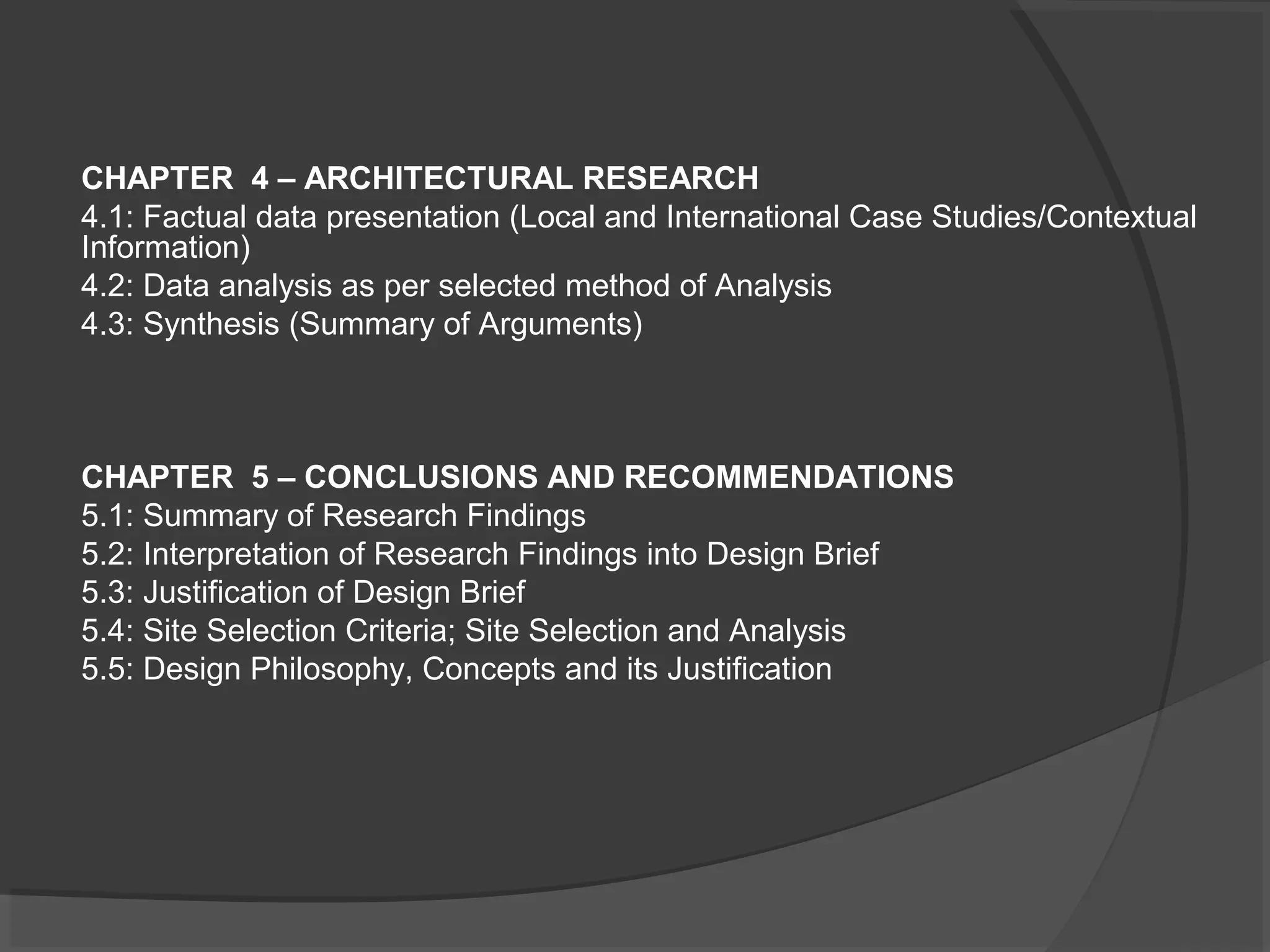 CHAPTER 4 – ARCHITECTURAL RESEARCH
4.1: Factual data presentation (Local and International Case Studies/Contextual
Information)
4.2: Data analysis as per selected method of Analysis
4.3: Synthesis (Summary of Arguments)
CHAPTER 5 – CONCLUSIONS AND RECOMMENDATIONS
5.1: Summary of Research Findings
5.2: Interpretation of Research Findings into Design Brief
5.3: Justification of Design Brief
5.4: Site Selection Criteria; Site Selection and Analysis
5.5: Design Philosophy, Concepts and its Justification
 
