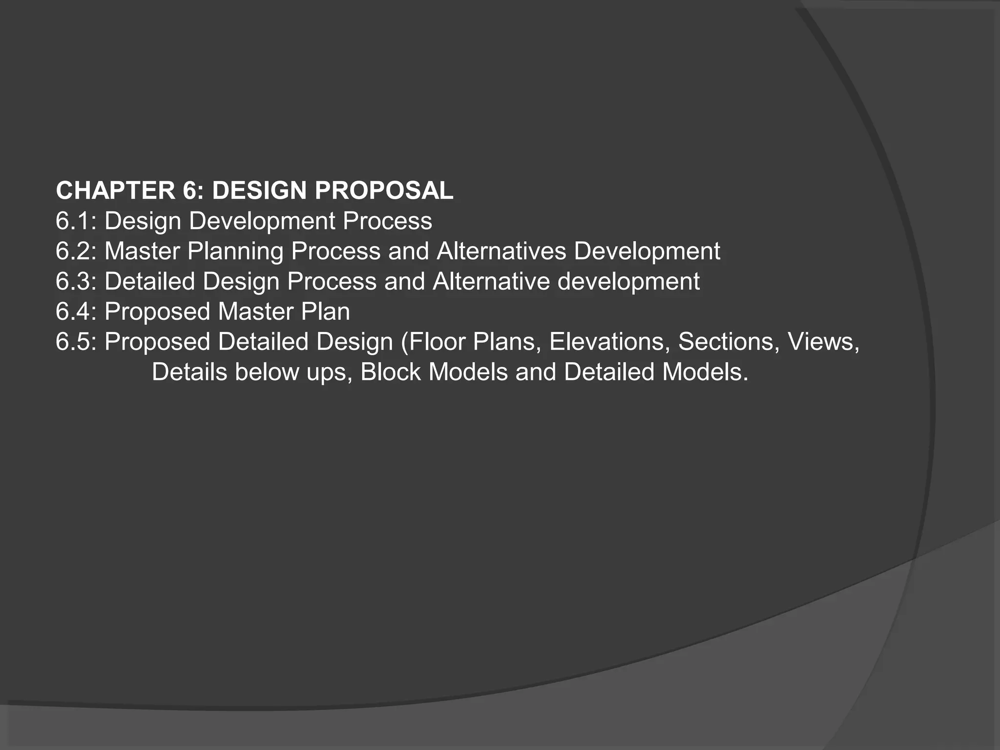 CHAPTER 6: DESIGN PROPOSAL
6.1: Design Development Process
6.2: Master Planning Process and Alternatives Development
6.3: Detailed Design Process and Alternative development
6.4: Proposed Master Plan
6.5: Proposed Detailed Design (Floor Plans, Elevations, Sections, Views,
Details below ups, Block Models and Detailed Models.
 